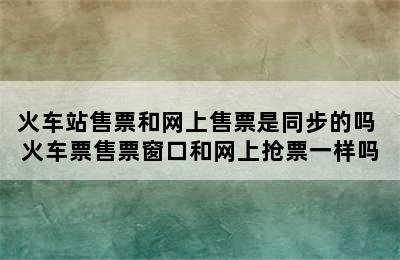 火车站售票和网上售票是同步的吗 火车票售票窗口和网上抢票一样吗